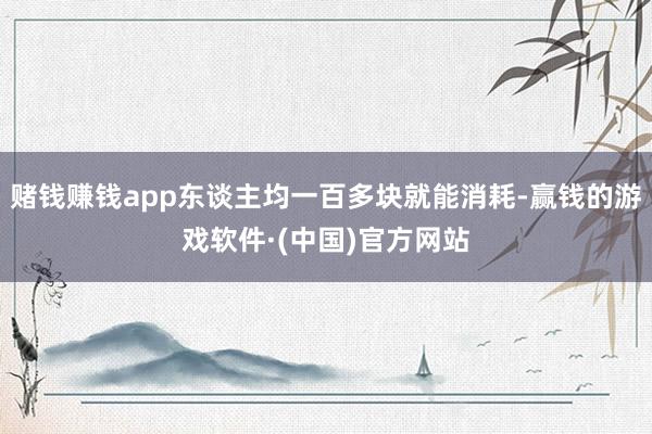 赌钱赚钱app东谈主均一百多块就能消耗-赢钱的游戏软件·(中国)官方网站