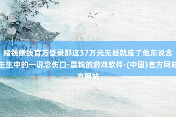 赌钱赚钱官方登录那这37万元无疑就成了他东说念主生中的一说念伤口-赢钱的游戏软件·(中国)官方网站