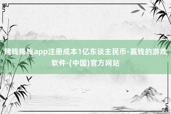 赌钱赚钱app注册成本1亿东谈主民币-赢钱的游戏软件·(中国)官方网站