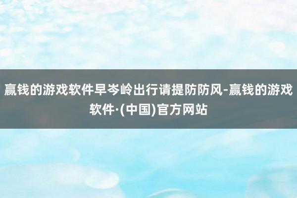 赢钱的游戏软件早岑岭出行请提防防风-赢钱的游戏软件·(中国)官方网站