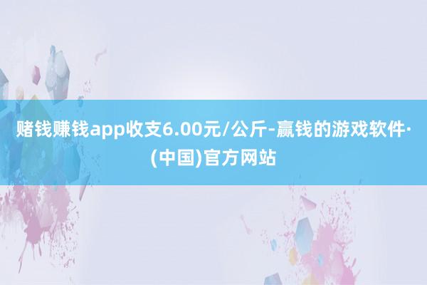 赌钱赚钱app收支6.00元/公斤-赢钱的游戏软件·(中国)官方网站