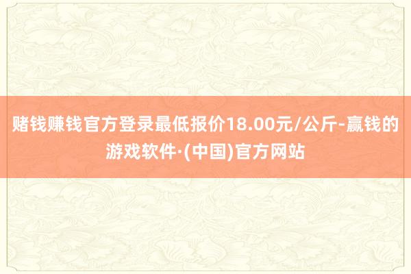 赌钱赚钱官方登录最低报价18.00元/公斤-赢钱的游戏软件·(中国)官方网站