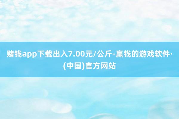 赌钱app下载出入7.00元/公斤-赢钱的游戏软件·(中国)官方网站