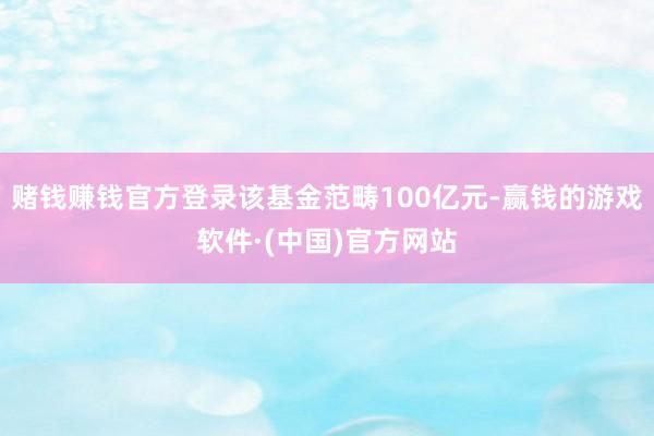 赌钱赚钱官方登录该基金范畴100亿元-赢钱的游戏软件·(中国)官方网站