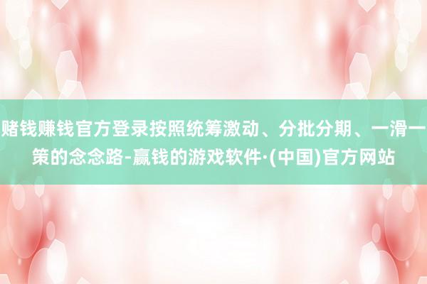 赌钱赚钱官方登录按照统筹激动、分批分期、一滑一策的念念路-赢钱的游戏软件·(中国)官方网站