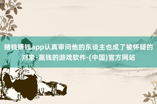 赌钱赚钱app认真审问他的东谈主也成了被怀疑的对象-赢钱的游戏软件·(中国)官方网站