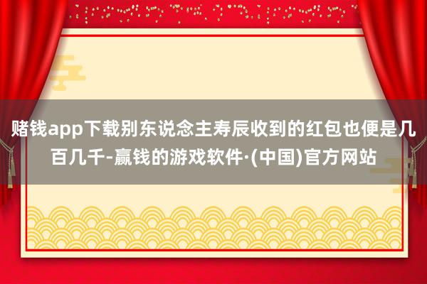 赌钱app下载别东说念主寿辰收到的红包也便是几百几千-赢钱的游戏软件·(中国)官方网站