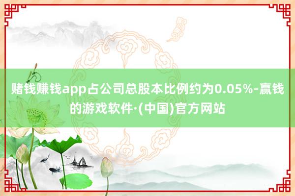 赌钱赚钱app占公司总股本比例约为0.05%-赢钱的游戏软件·(中国)官方网站