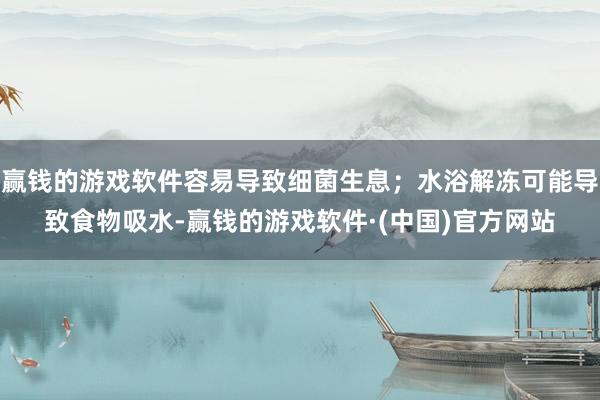 赢钱的游戏软件容易导致细菌生息；水浴解冻可能导致食物吸水-赢钱的游戏软件·(中国)官方网站