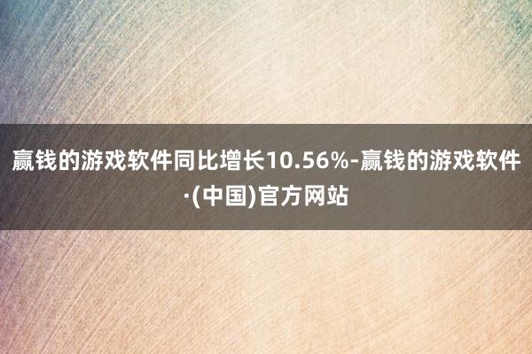 赢钱的游戏软件同比增长10.56%-赢钱的游戏软件·(中国)官方网站