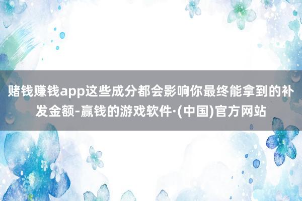 赌钱赚钱app这些成分都会影响你最终能拿到的补发金额-赢钱的游戏软件·(中国)官方网站