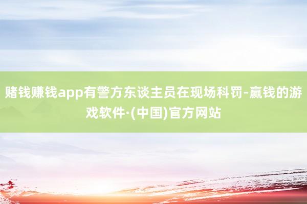 赌钱赚钱app有警方东谈主员在现场科罚-赢钱的游戏软件·(中国)官方网站