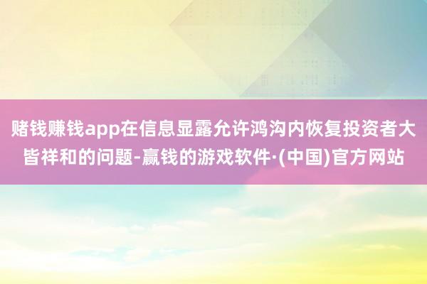 赌钱赚钱app在信息显露允许鸿沟内恢复投资者大皆祥和的问题-赢钱的游戏软件·(中国)官方网站