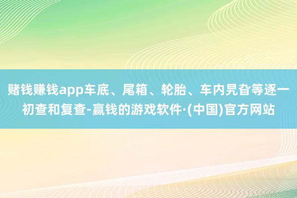 赌钱赚钱app车底、尾箱、轮胎、车内旯旮等逐一初查和复查-赢钱的游戏软件·(中国)官方网站