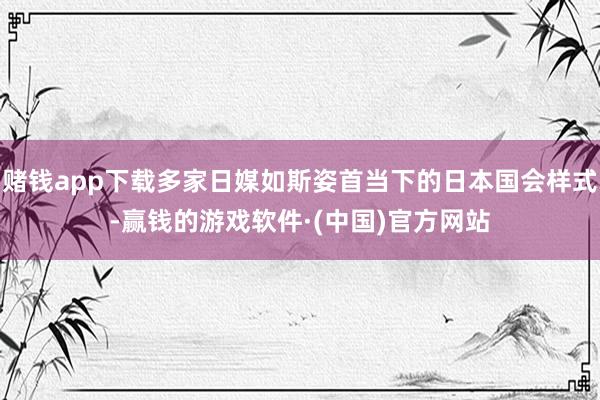 赌钱app下载多家日媒如斯姿首当下的日本国会样式-赢钱的游戏软件·(中国)官方网站