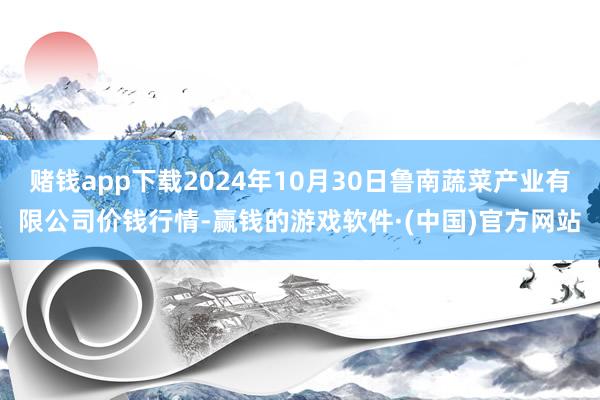 赌钱app下载2024年10月30日鲁南蔬菜产业有限公司价钱行情-赢钱的游戏软件·(中国)官方网站