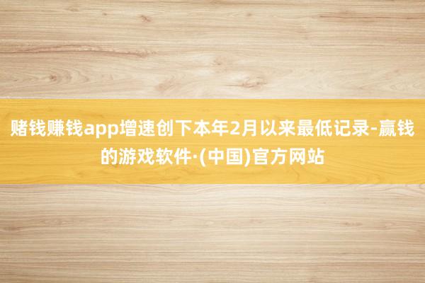 赌钱赚钱app增速创下本年2月以来最低记录-赢钱的游戏软件·(中国)官方网站