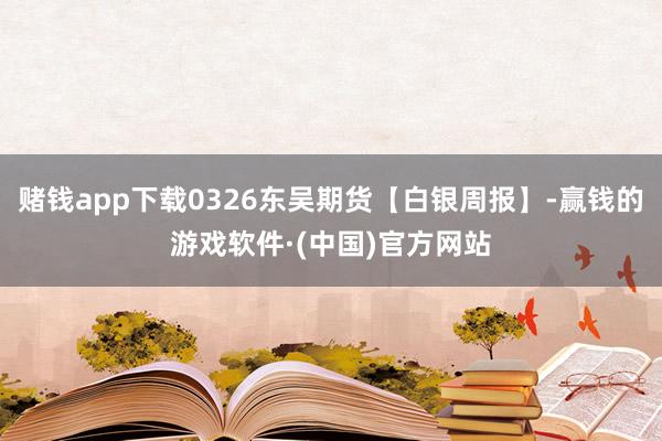 赌钱app下载0326东吴期货【白银周报】-赢钱的游戏软件·(中国)官方网站