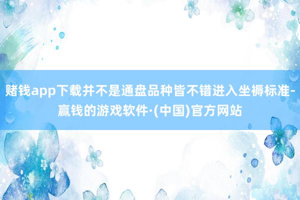 赌钱app下载并不是通盘品种皆不错进入坐褥标准-赢钱的游戏软件·(中国)官方网站