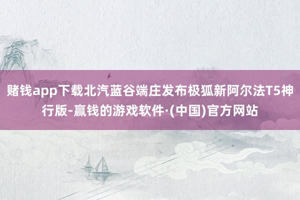 赌钱app下载北汽蓝谷端庄发布极狐新阿尔法T5神行版-赢钱的游戏软件·(中国)官方网站