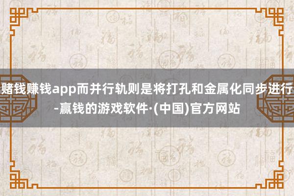 赌钱赚钱app而并行轨则是将打孔和金属化同步进行-赢钱的游戏软件·(中国)官方网站