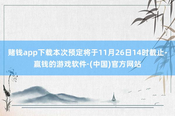 赌钱app下载本次预定将于11月26日14时截止-赢钱的游戏软件·(中国)官方网站