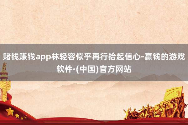 赌钱赚钱app林轻容似乎再行拾起信心-赢钱的游戏软件·(中国)官方网站