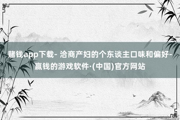 赌钱app下载- 洽商产妇的个东谈主口味和偏好-赢钱的游戏软件·(中国)官方网站