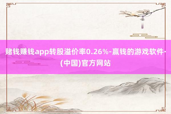 赌钱赚钱app转股溢价率0.26%-赢钱的游戏软件·(中国)官方网站