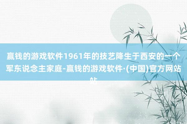 赢钱的游戏软件1961年的技艺降生于西安的一个军东说念主家庭-赢钱的游戏软件·(中国)官方网站