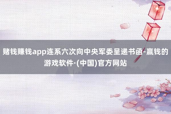 赌钱赚钱app连系六次向中央军委呈递书函-赢钱的游戏软件·(中国)官方网站