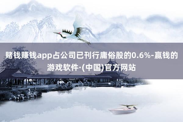 赌钱赚钱app占公司已刊行庸俗股的0.6%-赢钱的游戏软件·(中国)官方网站