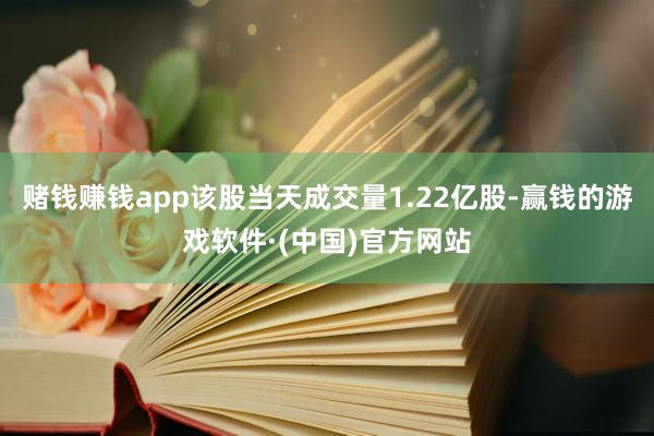 赌钱赚钱app该股当天成交量1.22亿股-赢钱的游戏软件·(中国)官方网站