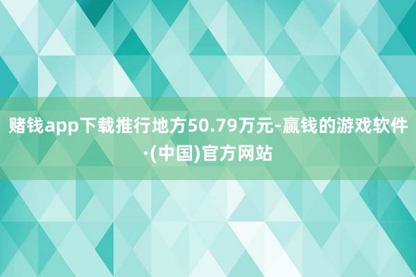 赌钱app下载推行地方50.79万元-赢钱的游戏软件·(中国)官方网站