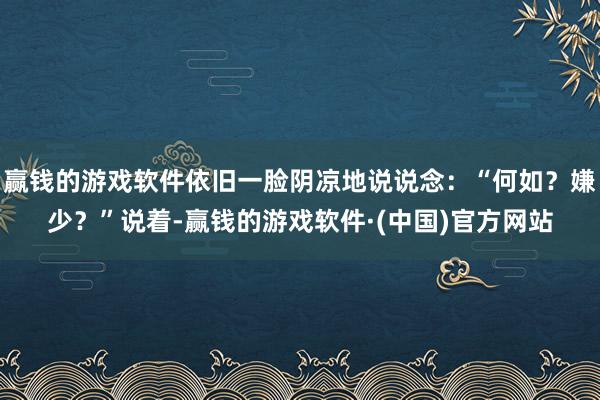 赢钱的游戏软件依旧一脸阴凉地说说念：“何如？嫌少？”说着-赢钱的游戏软件·(中国)官方网站