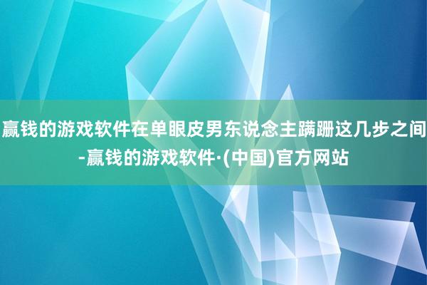 赢钱的游戏软件在单眼皮男东说念主蹒跚这几步之间-赢钱的游戏软件·(中国)官方网站