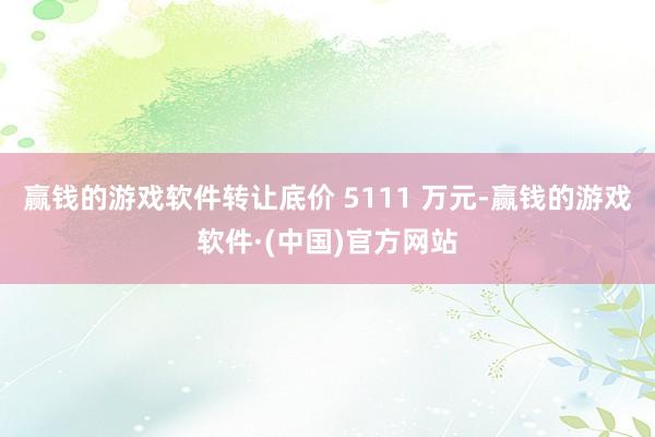 赢钱的游戏软件转让底价 5111 万元-赢钱的游戏软件·(中国)官方网站