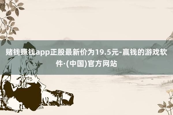 赌钱赚钱app正股最新价为19.5元-赢钱的游戏软件·(中国)官方网站