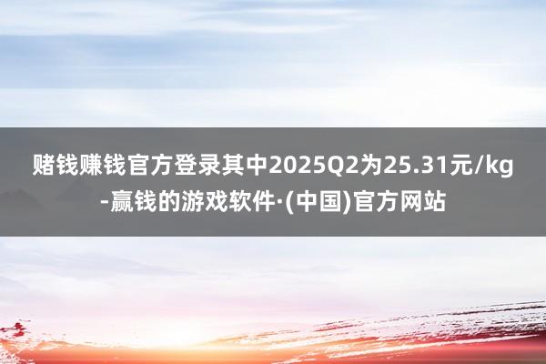 赌钱赚钱官方登录其中2025Q2为25.31元/kg-赢钱的游戏软件·(中国)官方网站