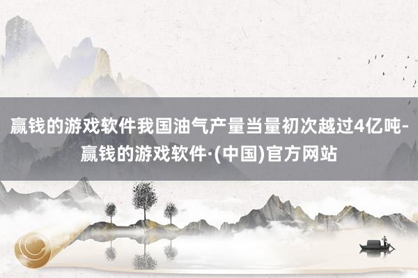 赢钱的游戏软件我国油气产量当量初次越过4亿吨-赢钱的游戏软件·(中国)官方网站